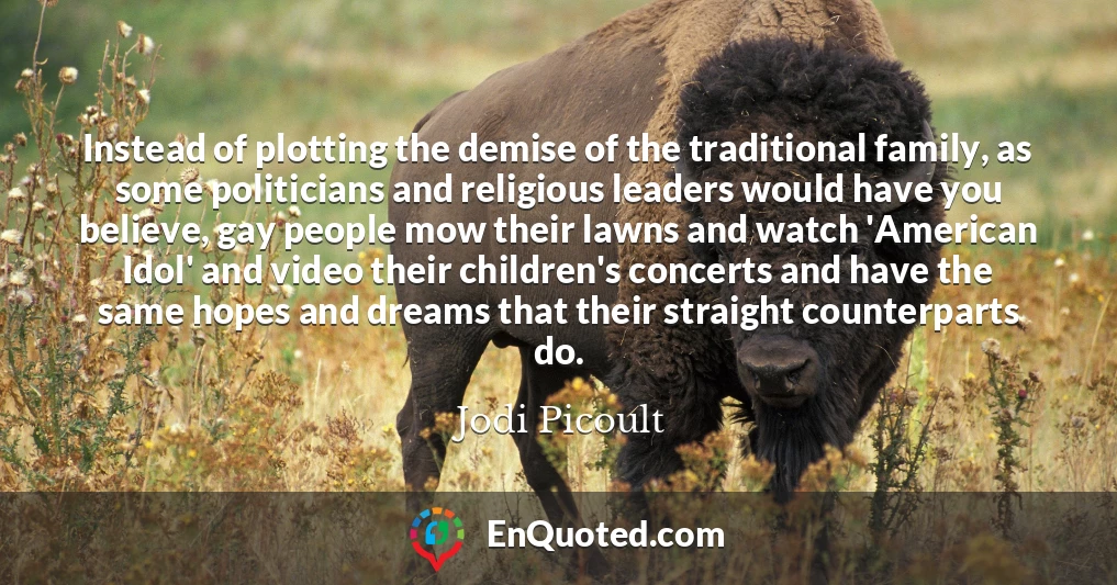 Instead of plotting the demise of the traditional family, as some politicians and religious leaders would have you believe, gay people mow their lawns and watch 'American Idol' and video their children's concerts and have the same hopes and dreams that their straight counterparts do.