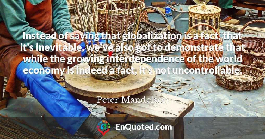Instead of saying that globalization is a fact, that it's inevitable, we've also got to demonstrate that while the growing interdependence of the world economy is indeed a fact, it's not uncontrollable.