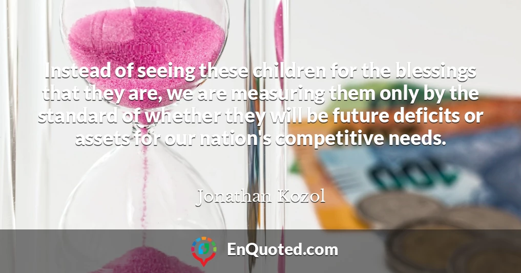 Instead of seeing these children for the blessings that they are, we are measuring them only by the standard of whether they will be future deficits or assets for our nation's competitive needs.