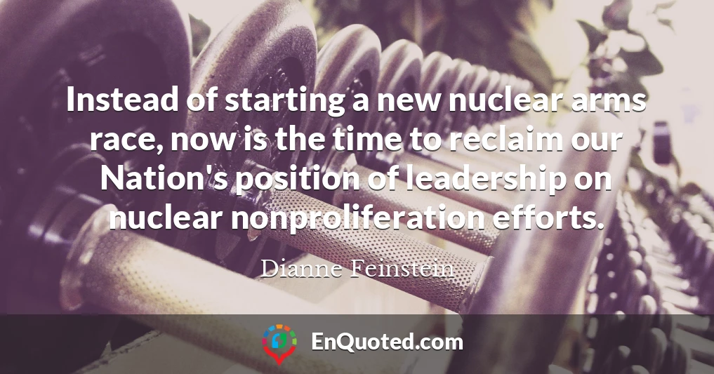 Instead of starting a new nuclear arms race, now is the time to reclaim our Nation's position of leadership on nuclear nonproliferation efforts.