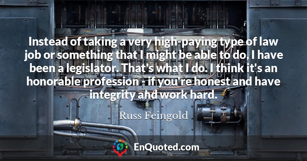 Instead of taking a very high-paying type of law job or something that I might be able to do, I have been a legislator. That's what I do. I think it's an honorable profession - if you're honest and have integrity and work hard.