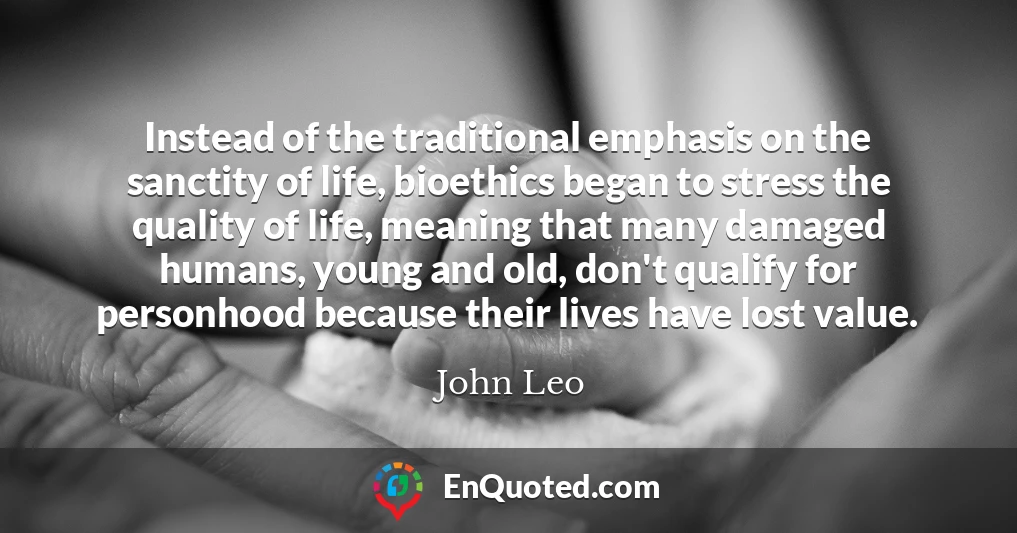 Instead of the traditional emphasis on the sanctity of life, bioethics began to stress the quality of life, meaning that many damaged humans, young and old, don't qualify for personhood because their lives have lost value.