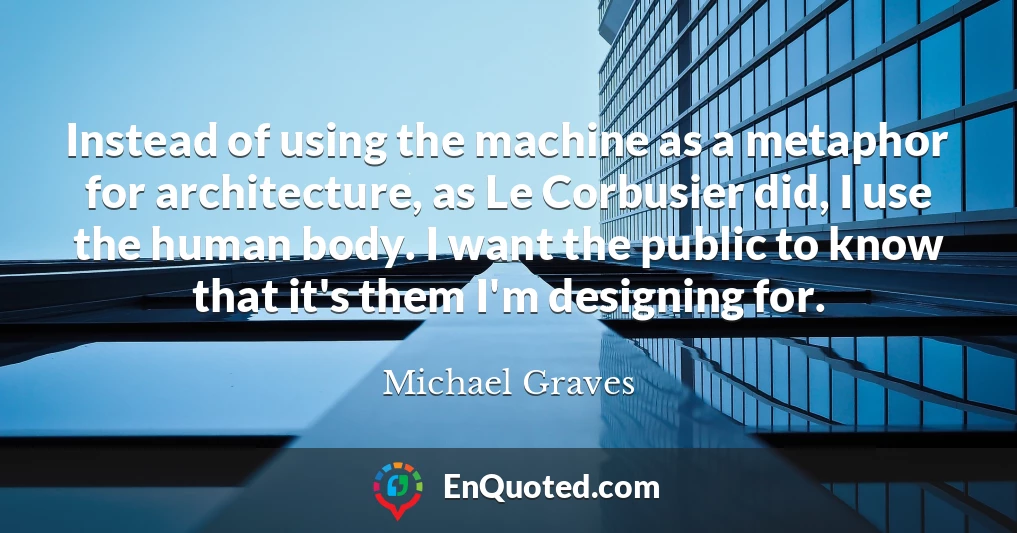 Instead of using the machine as a metaphor for architecture, as Le Corbusier did, I use the human body. I want the public to know that it's them I'm designing for.