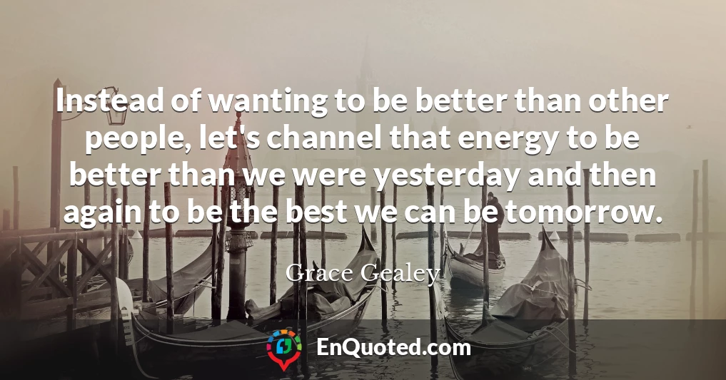 Instead of wanting to be better than other people, let's channel that energy to be better than we were yesterday and then again to be the best we can be tomorrow.