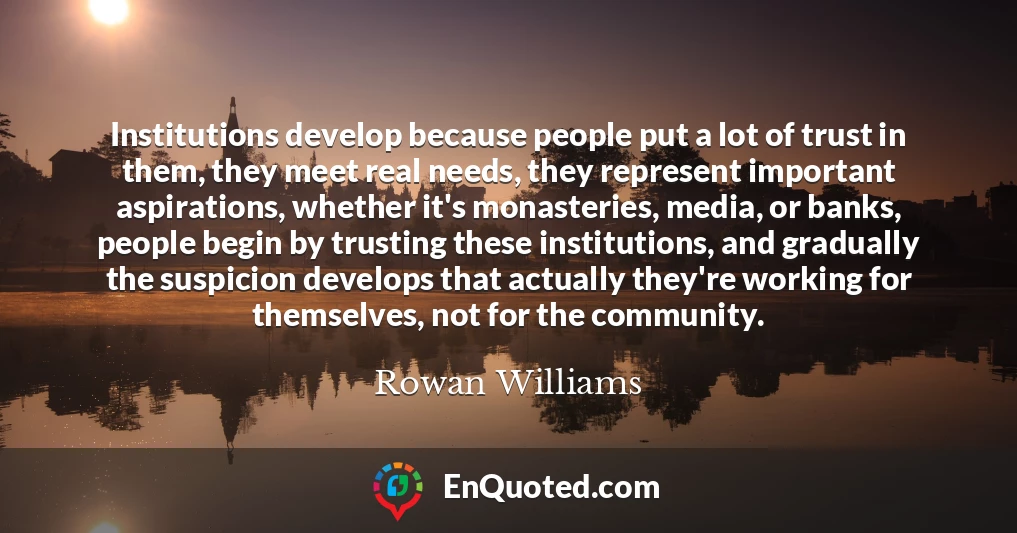 Institutions develop because people put a lot of trust in them, they meet real needs, they represent important aspirations, whether it's monasteries, media, or banks, people begin by trusting these institutions, and gradually the suspicion develops that actually they're working for themselves, not for the community.