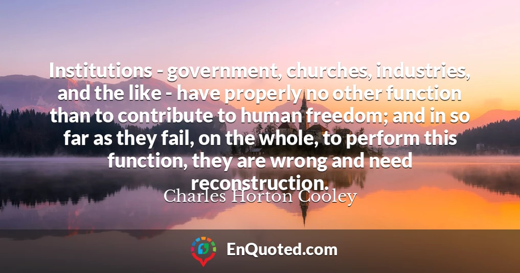 Institutions - government, churches, industries, and the like - have properly no other function than to contribute to human freedom; and in so far as they fail, on the whole, to perform this function, they are wrong and need reconstruction.