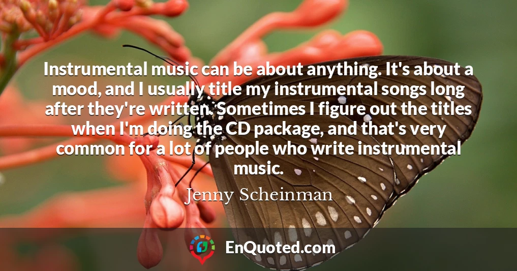Instrumental music can be about anything. It's about a mood, and I usually title my instrumental songs long after they're written. Sometimes I figure out the titles when I'm doing the CD package, and that's very common for a lot of people who write instrumental music.