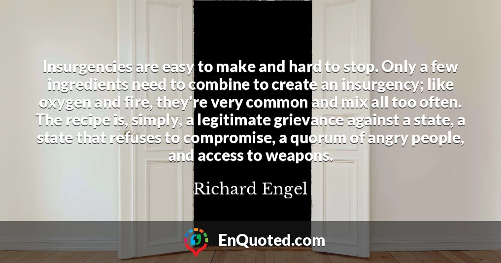 Insurgencies are easy to make and hard to stop. Only a few ingredients need to combine to create an insurgency; like oxygen and fire, they're very common and mix all too often. The recipe is, simply, a legitimate grievance against a state, a state that refuses to compromise, a quorum of angry people, and access to weapons.