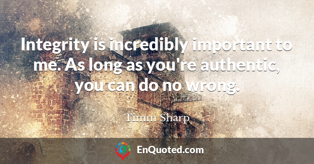 Integrity is incredibly important to me. As long as you're authentic, you can do no wrong.