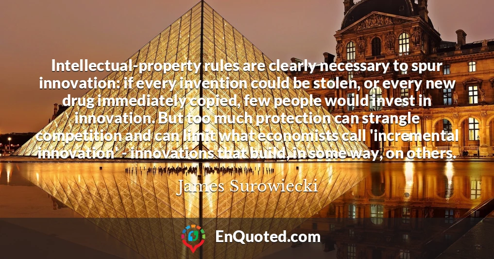 Intellectual-property rules are clearly necessary to spur innovation: if every invention could be stolen, or every new drug immediately copied, few people would invest in innovation. But too much protection can strangle competition and can limit what economists call 'incremental innovation' - innovations that build, in some way, on others.