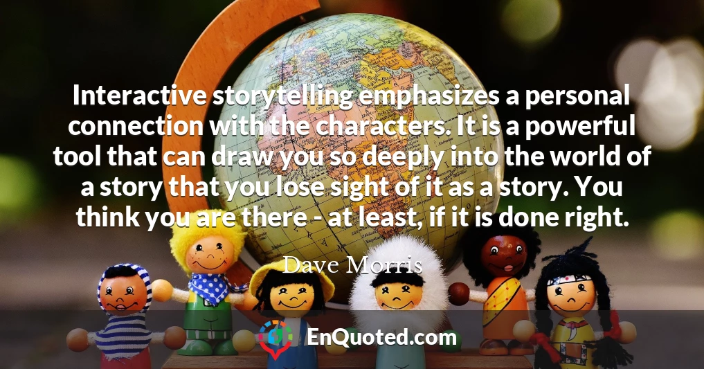 Interactive storytelling emphasizes a personal connection with the characters. It is a powerful tool that can draw you so deeply into the world of a story that you lose sight of it as a story. You think you are there - at least, if it is done right.
