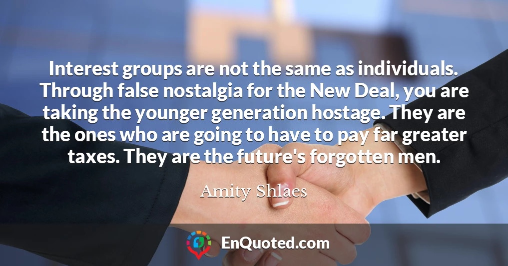 Interest groups are not the same as individuals. Through false nostalgia for the New Deal, you are taking the younger generation hostage. They are the ones who are going to have to pay far greater taxes. They are the future's forgotten men.