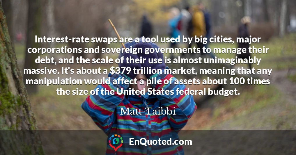 Interest-rate swaps are a tool used by big cities, major corporations and sovereign governments to manage their debt, and the scale of their use is almost unimaginably massive. It's about a $379 trillion market, meaning that any manipulation would affect a pile of assets about 100 times the size of the United States federal budget.