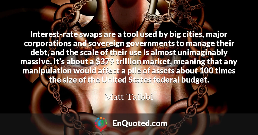 Interest-rate swaps are a tool used by big cities, major corporations and sovereign governments to manage their debt, and the scale of their use is almost unimaginably massive. It's about a $379 trillion market, meaning that any manipulation would affect a pile of assets about 100 times the size of the United States federal budget.