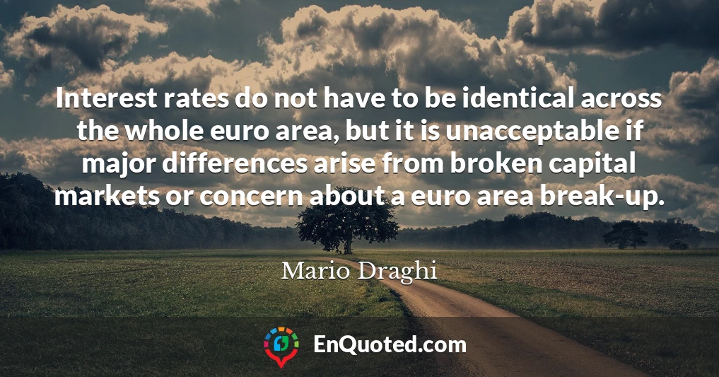 Interest rates do not have to be identical across the whole euro area, but it is unacceptable if major differences arise from broken capital markets or concern about a euro area break-up.