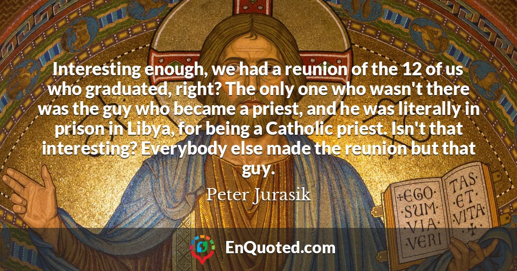 Interesting enough, we had a reunion of the 12 of us who graduated, right? The only one who wasn't there was the guy who became a priest, and he was literally in prison in Libya, for being a Catholic priest. Isn't that interesting? Everybody else made the reunion but that guy.