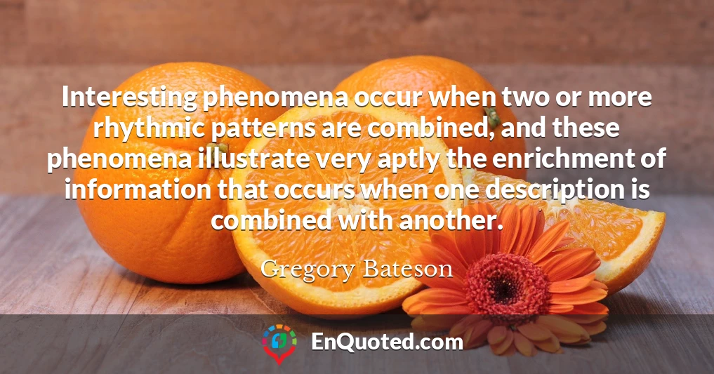 Interesting phenomena occur when two or more rhythmic patterns are combined, and these phenomena illustrate very aptly the enrichment of information that occurs when one description is combined with another.