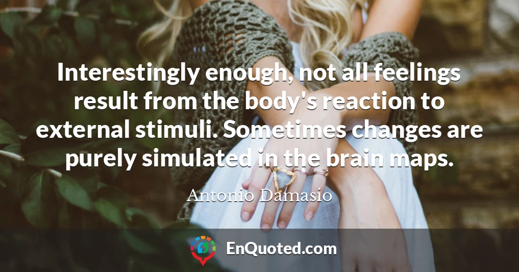 Interestingly enough, not all feelings result from the body's reaction to external stimuli. Sometimes changes are purely simulated in the brain maps.
