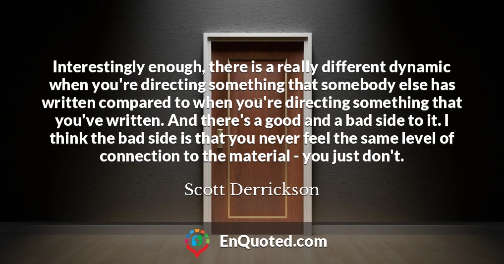 Interestingly enough, there is a really different dynamic when you're directing something that somebody else has written compared to when you're directing something that you've written. And there's a good and a bad side to it. I think the bad side is that you never feel the same level of connection to the material - you just don't.