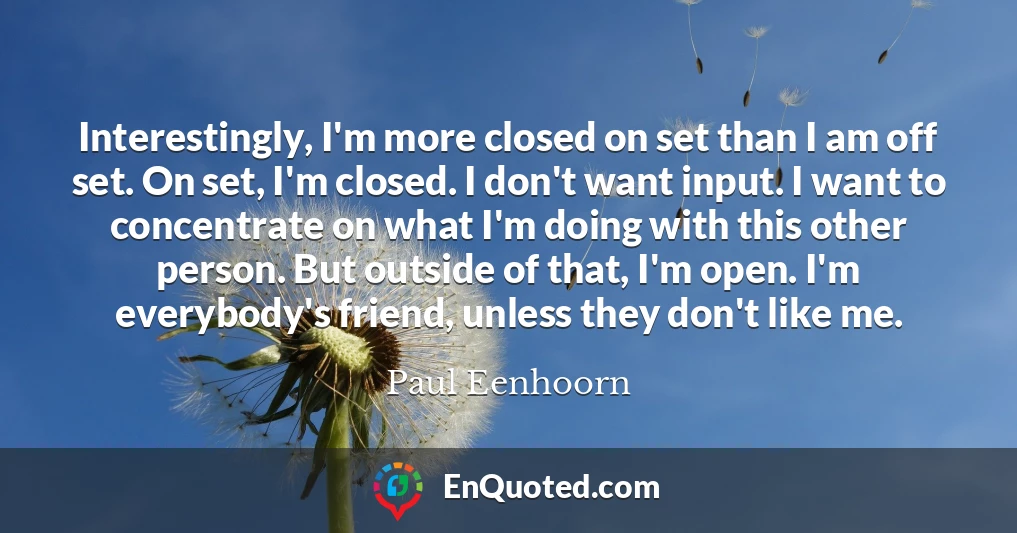 Interestingly, I'm more closed on set than I am off set. On set, I'm closed. I don't want input. I want to concentrate on what I'm doing with this other person. But outside of that, I'm open. I'm everybody's friend, unless they don't like me.