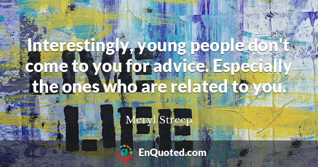 Interestingly, young people don't come to you for advice. Especially the ones who are related to you.