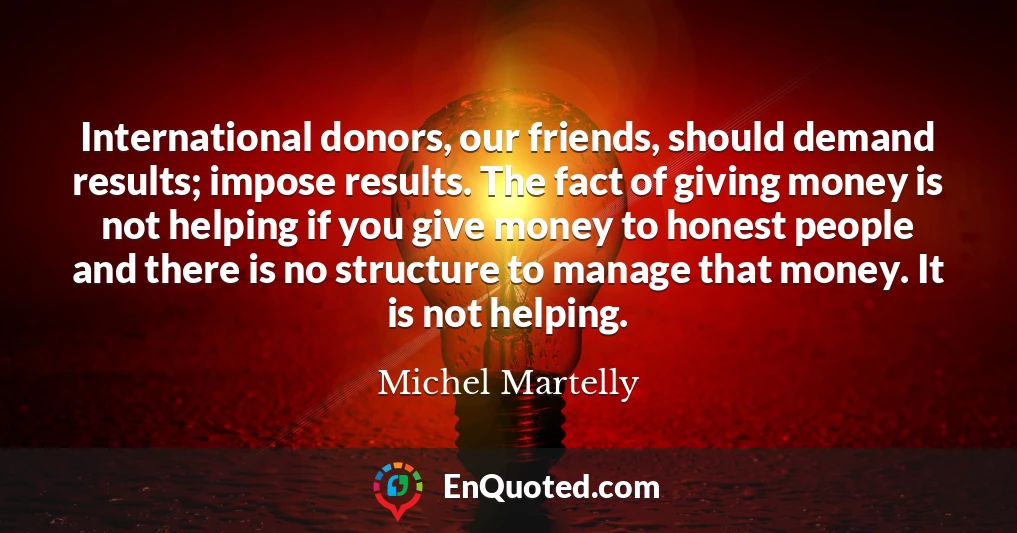 International donors, our friends, should demand results; impose results. The fact of giving money is not helping if you give money to honest people and there is no structure to manage that money. It is not helping.