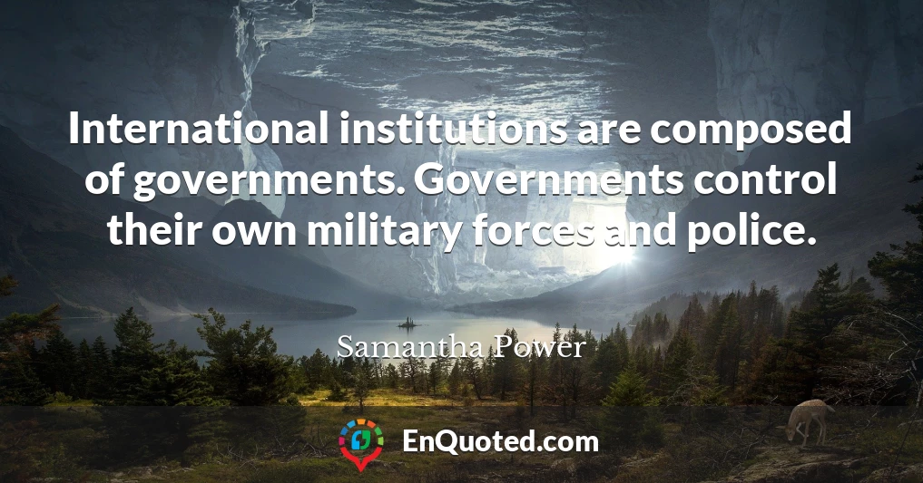 International institutions are composed of governments. Governments control their own military forces and police.