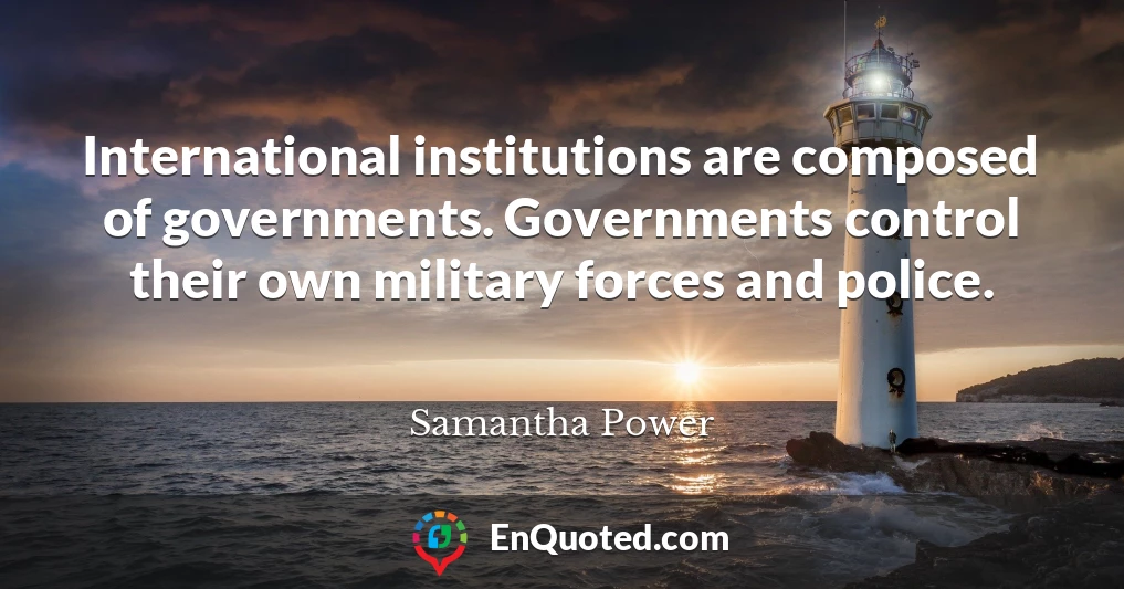 International institutions are composed of governments. Governments control their own military forces and police.