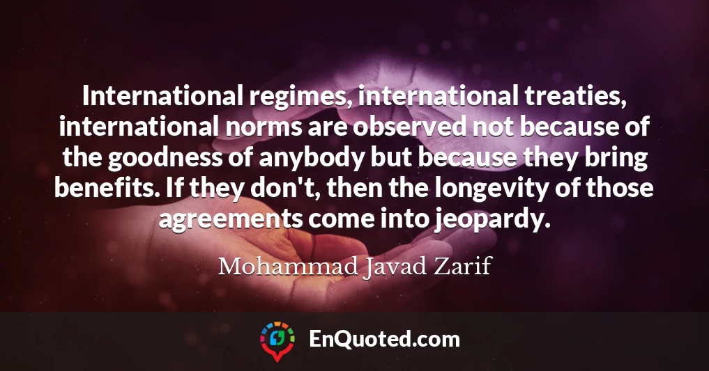 International regimes, international treaties, international norms are observed not because of the goodness of anybody but because they bring benefits. If they don't, then the longevity of those agreements come into jeopardy.