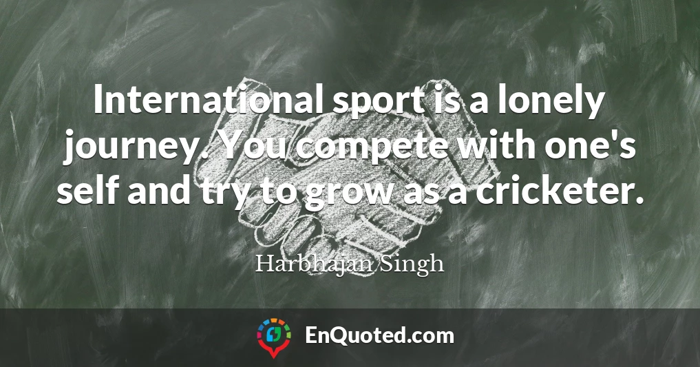 International sport is a lonely journey. You compete with one's self and try to grow as a cricketer.