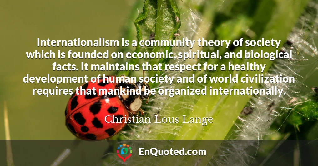Internationalism is a community theory of society which is founded on economic, spiritual, and biological facts. It maintains that respect for a healthy development of human society and of world civilization requires that mankind be organized internationally.
