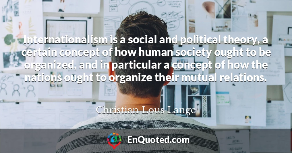 Internationalism is a social and political theory, a certain concept of how human society ought to be organized, and in particular a concept of how the nations ought to organize their mutual relations.