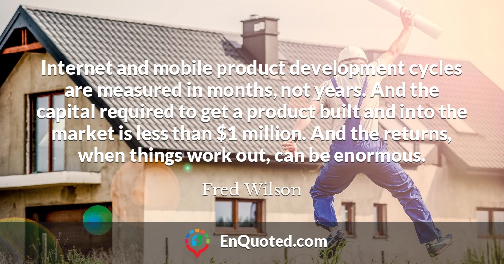Internet and mobile product development cycles are measured in months, not years. And the capital required to get a product built and into the market is less than $1 million. And the returns, when things work out, can be enormous.