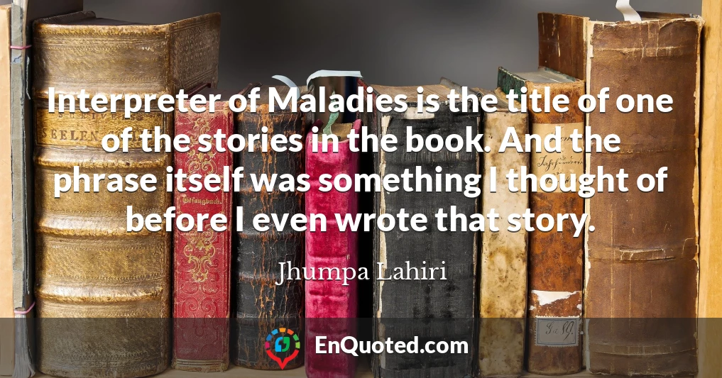 Interpreter of Maladies is the title of one of the stories in the book. And the phrase itself was something I thought of before I even wrote that story.