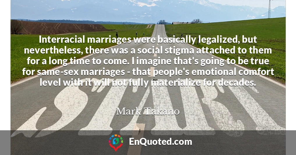Interracial marriages were basically legalized, but nevertheless, there was a social stigma attached to them for a long time to come. I imagine that's going to be true for same-sex marriages - that people's emotional comfort level with it will not fully materialize for decades.