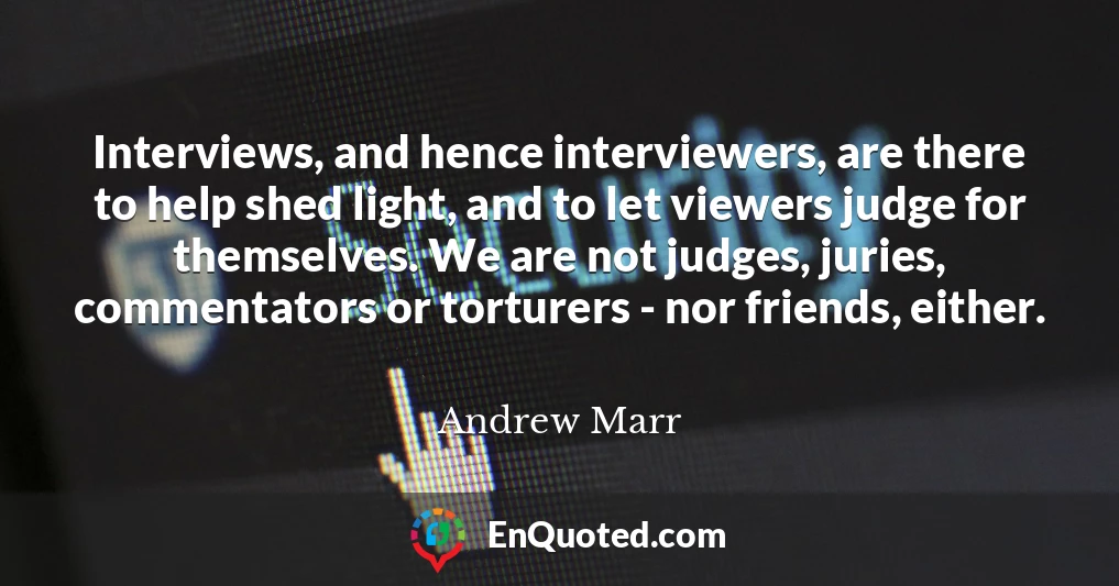 Interviews, and hence interviewers, are there to help shed light, and to let viewers judge for themselves. We are not judges, juries, commentators or torturers - nor friends, either.