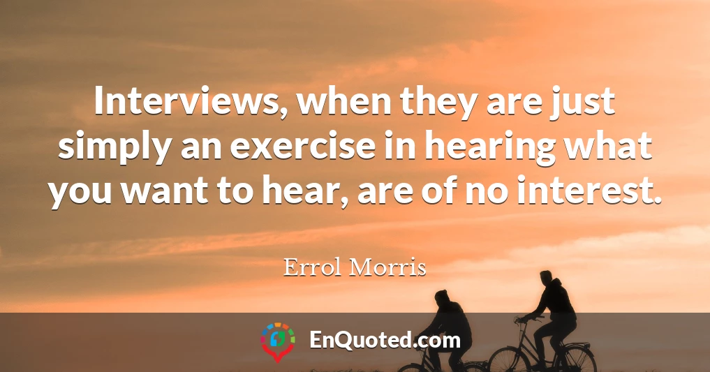Interviews, when they are just simply an exercise in hearing what you want to hear, are of no interest.