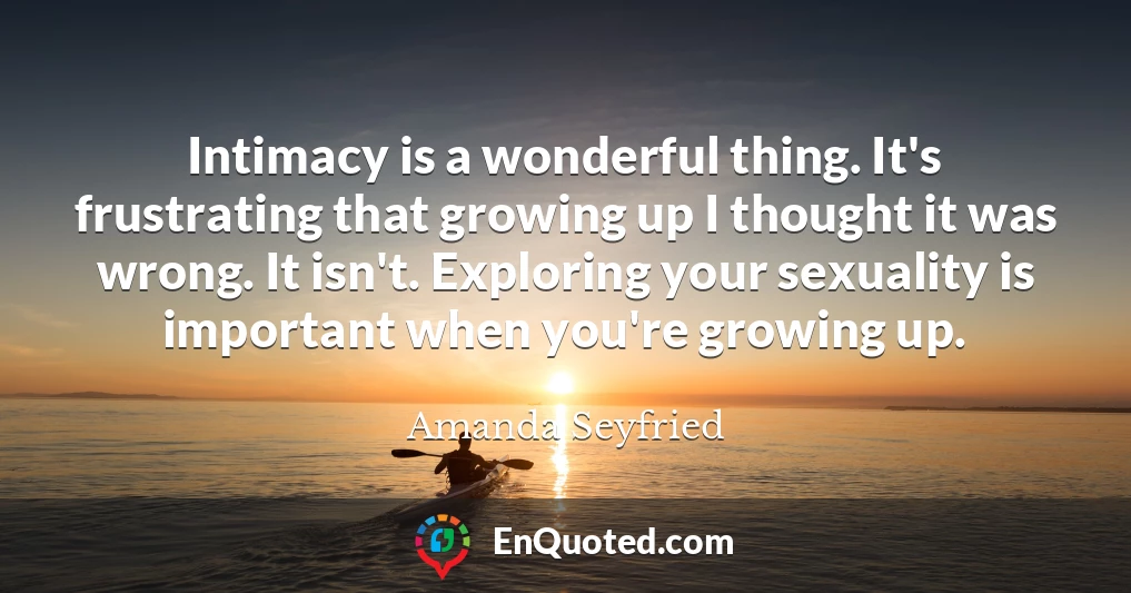 Intimacy is a wonderful thing. It's frustrating that growing up I thought it was wrong. It isn't. Exploring your sexuality is important when you're growing up.