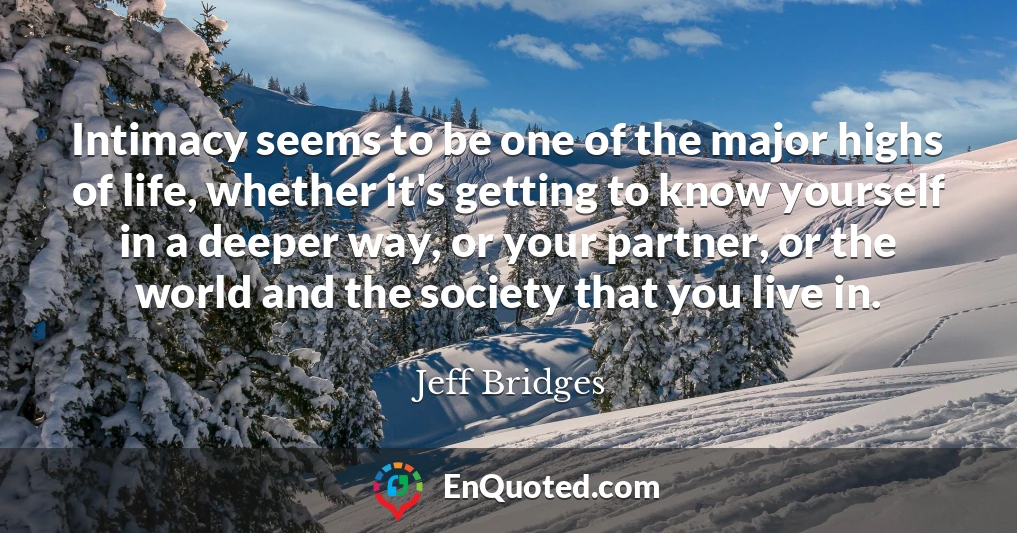 Intimacy seems to be one of the major highs of life, whether it's getting to know yourself in a deeper way, or your partner, or the world and the society that you live in.