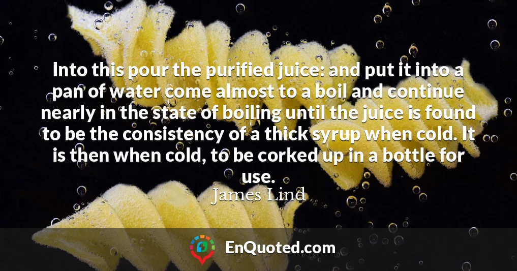 Into this pour the purified juice: and put it into a pan of water come almost to a boil and continue nearly in the state of boiling until the juice is found to be the consistency of a thick syrup when cold. It is then when cold, to be corked up in a bottle for use.