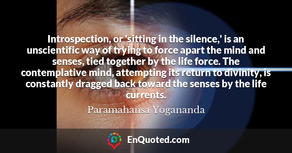 Introspection, or 'sitting in the silence,' is an unscientific way of trying to force apart the mind and senses, tied together by the life force. The contemplative mind, attempting its return to divinity, is constantly dragged back toward the senses by the life currents.