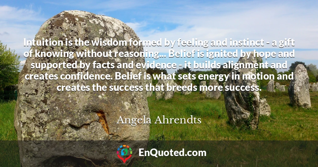 Intuition is the wisdom formed by feeling and instinct - a gift of knowing without reasoning... Belief is ignited by hope and supported by facts and evidence - it builds alignment and creates confidence. Belief is what sets energy in motion and creates the success that breeds more success.
