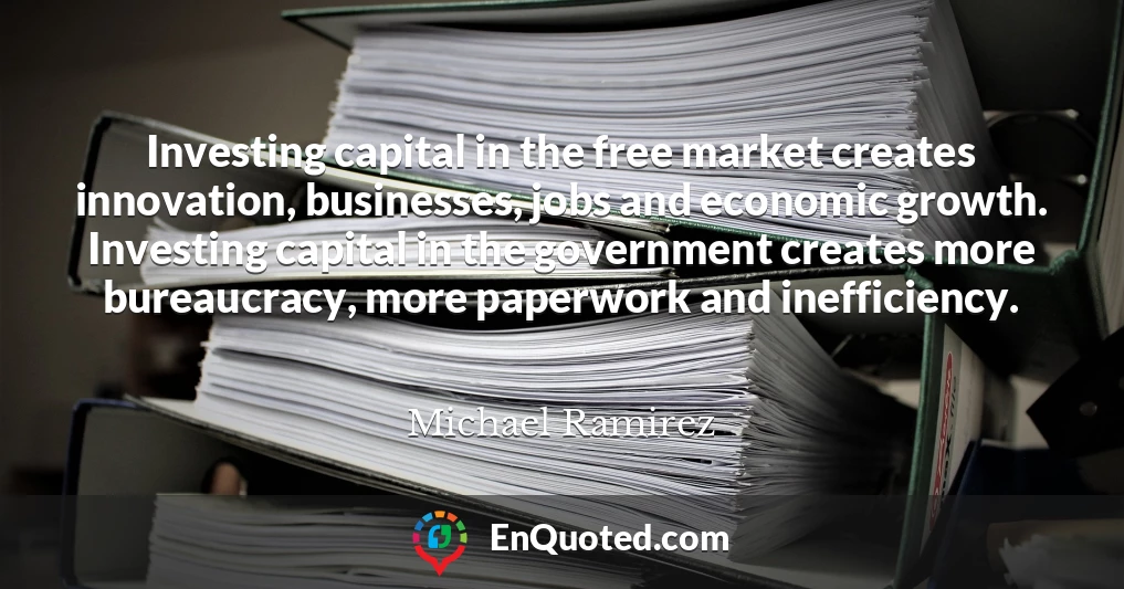 Investing capital in the free market creates innovation, businesses, jobs and economic growth. Investing capital in the government creates more bureaucracy, more paperwork and inefficiency.