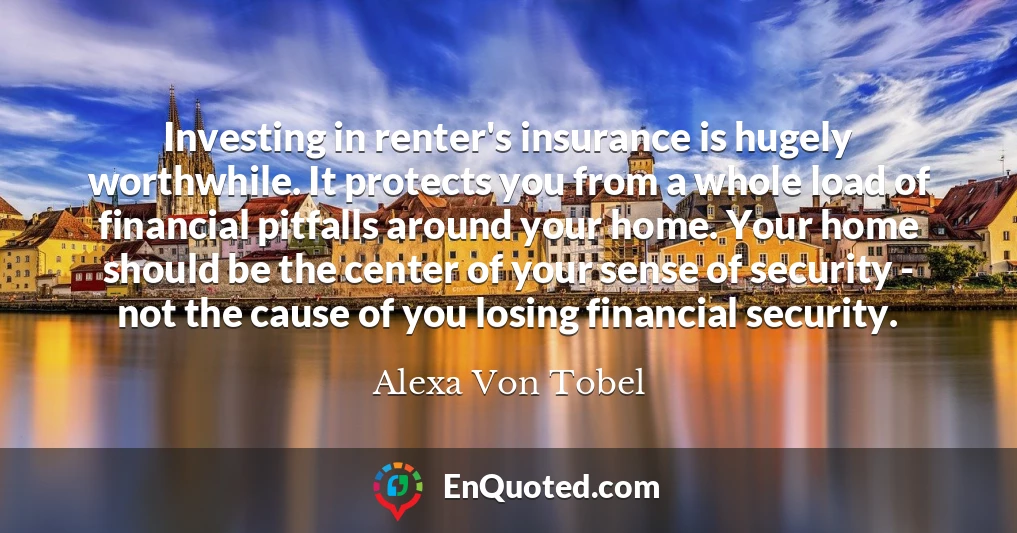 Investing in renter's insurance is hugely worthwhile. It protects you from a whole load of financial pitfalls around your home. Your home should be the center of your sense of security - not the cause of you losing financial security.