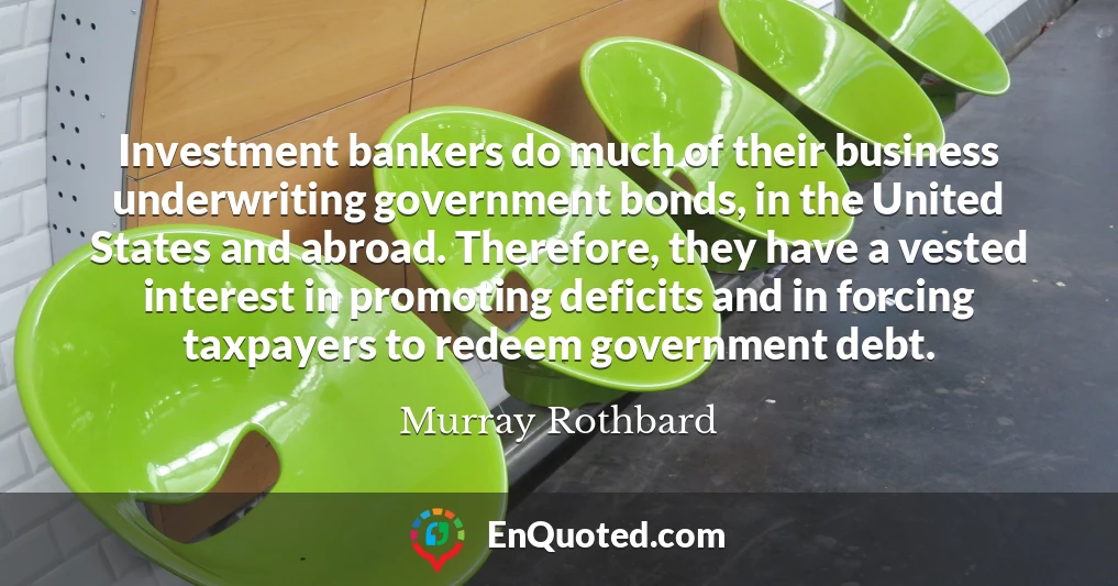 Investment bankers do much of their business underwriting government bonds, in the United States and abroad. Therefore, they have a vested interest in promoting deficits and in forcing taxpayers to redeem government debt.