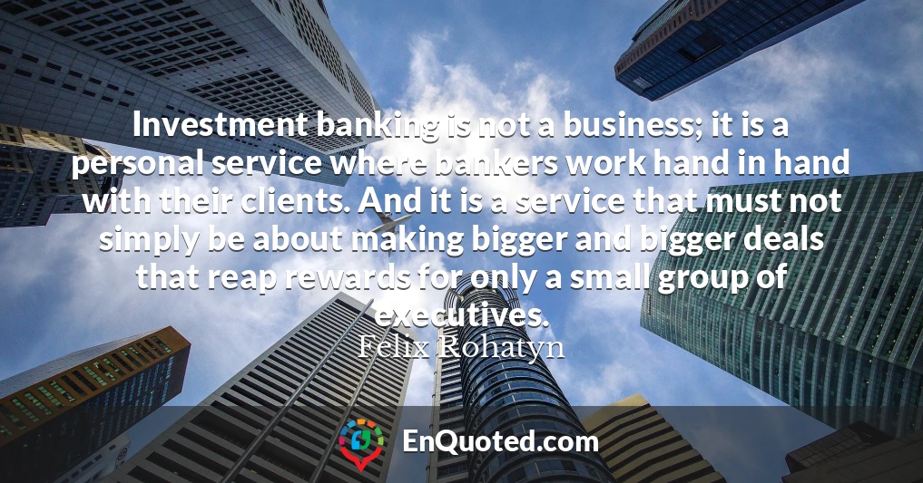Investment banking is not a business; it is a personal service where bankers work hand in hand with their clients. And it is a service that must not simply be about making bigger and bigger deals that reap rewards for only a small group of executives.