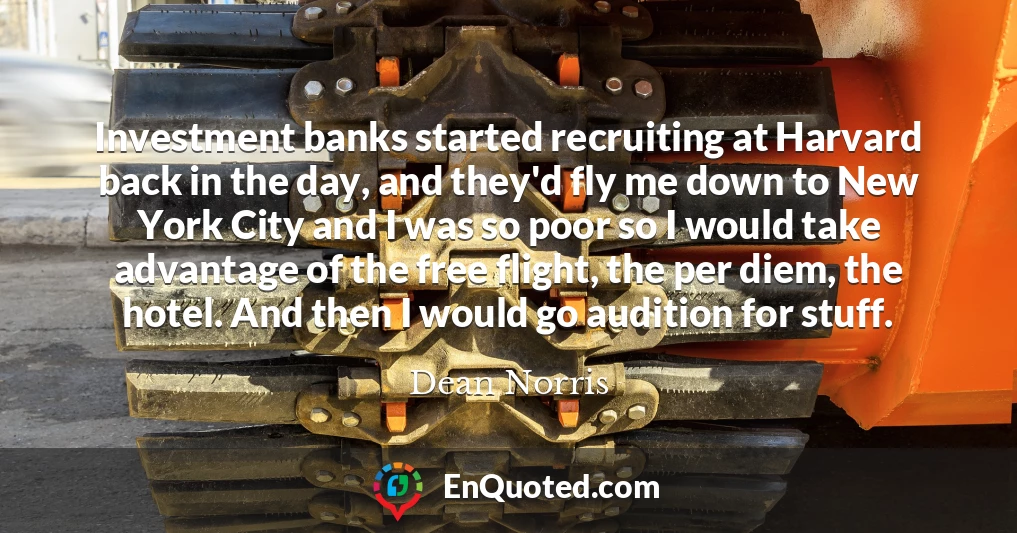 Investment banks started recruiting at Harvard back in the day, and they'd fly me down to New York City and I was so poor so I would take advantage of the free flight, the per diem, the hotel. And then I would go audition for stuff.