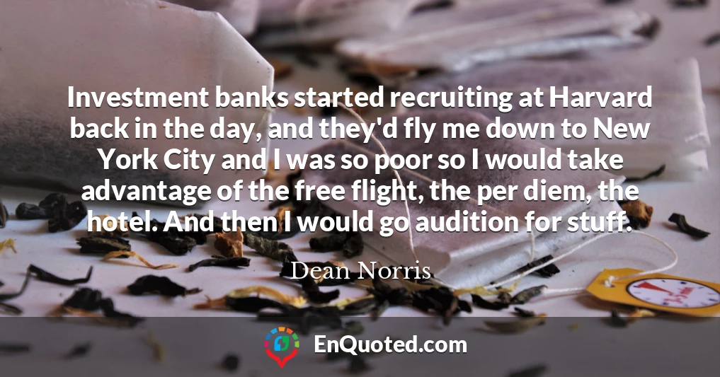 Investment banks started recruiting at Harvard back in the day, and they'd fly me down to New York City and I was so poor so I would take advantage of the free flight, the per diem, the hotel. And then I would go audition for stuff.