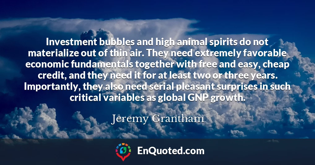 Investment bubbles and high animal spirits do not materialize out of thin air. They need extremely favorable economic fundamentals together with free and easy, cheap credit, and they need it for at least two or three years. Importantly, they also need serial pleasant surprises in such critical variables as global GNP growth.