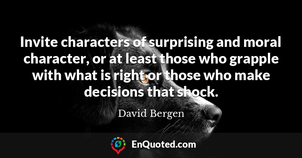 Invite characters of surprising and moral character, or at least those who grapple with what is right or those who make decisions that shock.